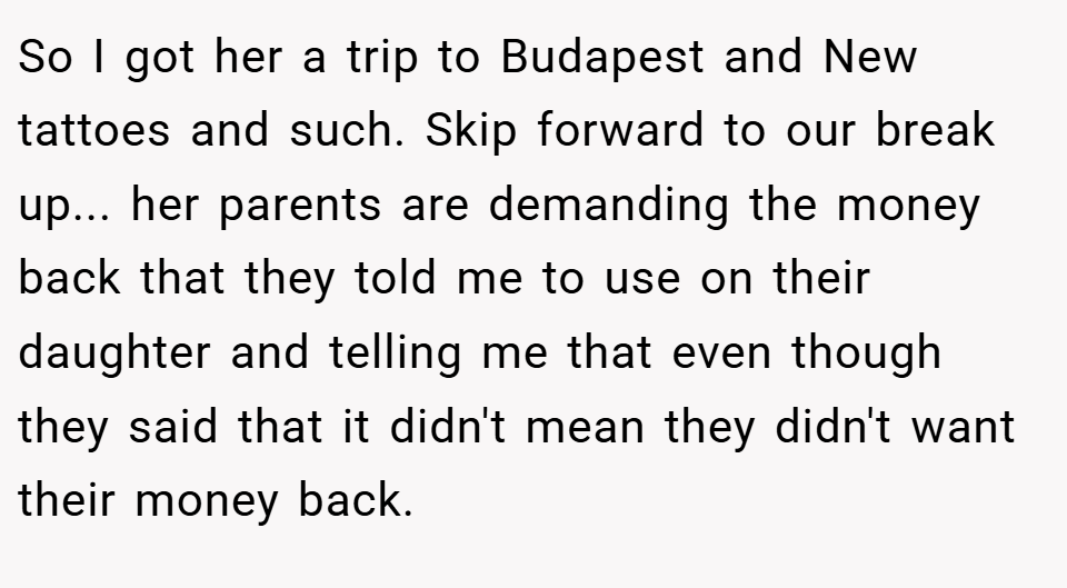 So I got her a trip to Budapest and New tattoes and such. Skip forward to our break up... her parents are demanding the money back that they told me to use on their daughter and telling me that even though they said that it didn't mean they didn't want their money back.