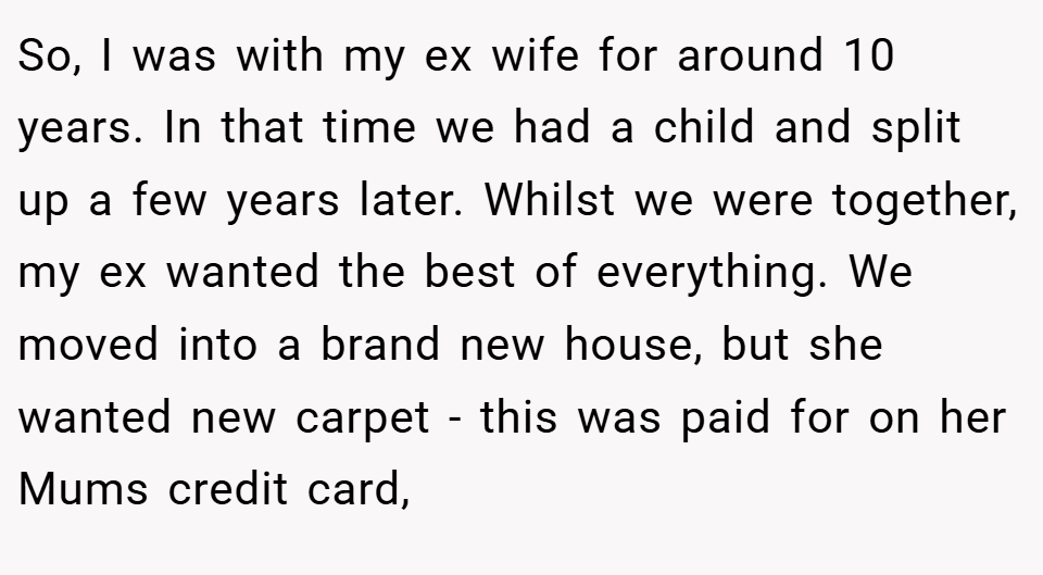 So, I was with my ex wife for around 10 years. In that time we had a child and split up a few years later. Whilst we were together, my ex wanted the best of everything. We moved into a brand new house, but she wanted new carpet - this was paid for on her Mums credit card,