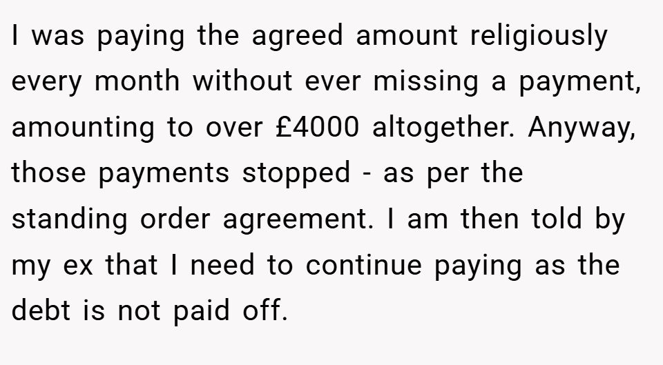 I was paying the agreed amount religiously every month without ever missing a payment, amounting to over £4000 altogether. Anyway, those payments stopped - as per the standing order agreement. I am then told by my ex that I need to continue paying as the debt is not paid off.