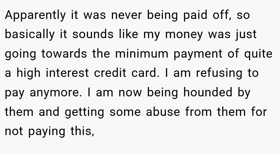Apparently it was never being paid off, so basically it sounds like my money was just going towards the minimum payment of quite a high interest credit card. I am refusing to pay anymore. I am now being hounded by them and getting some abuse from them for not paying this,
