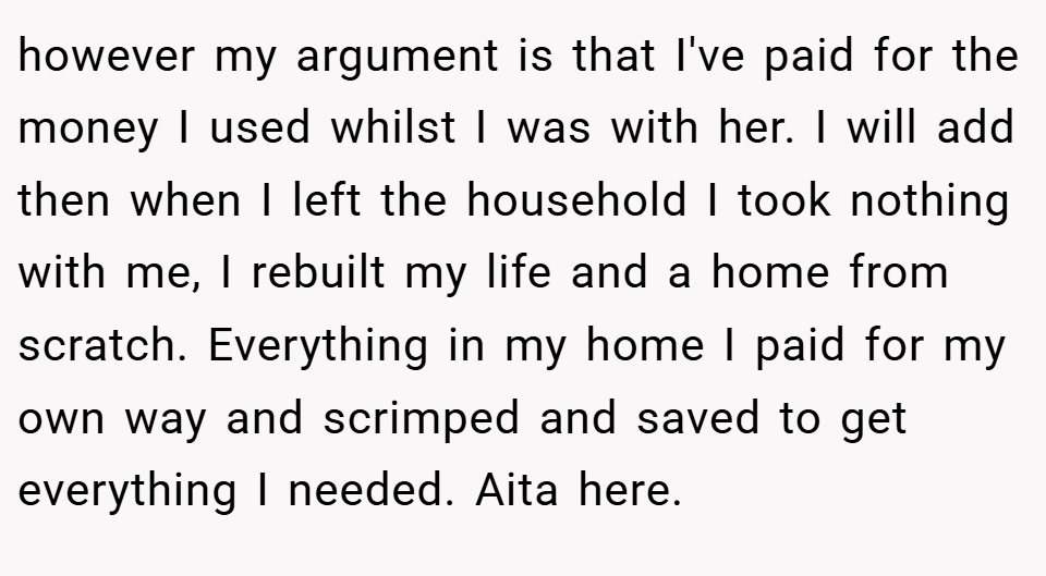 however my argument is that I've paid for the money I used whilst I was with her. I will add then when I left the household I took nothing with me, I rebuilt my life and a home from scratch. Everything in my home I paid for my own way and scrimped and saved to get everything I needed. Aita here.