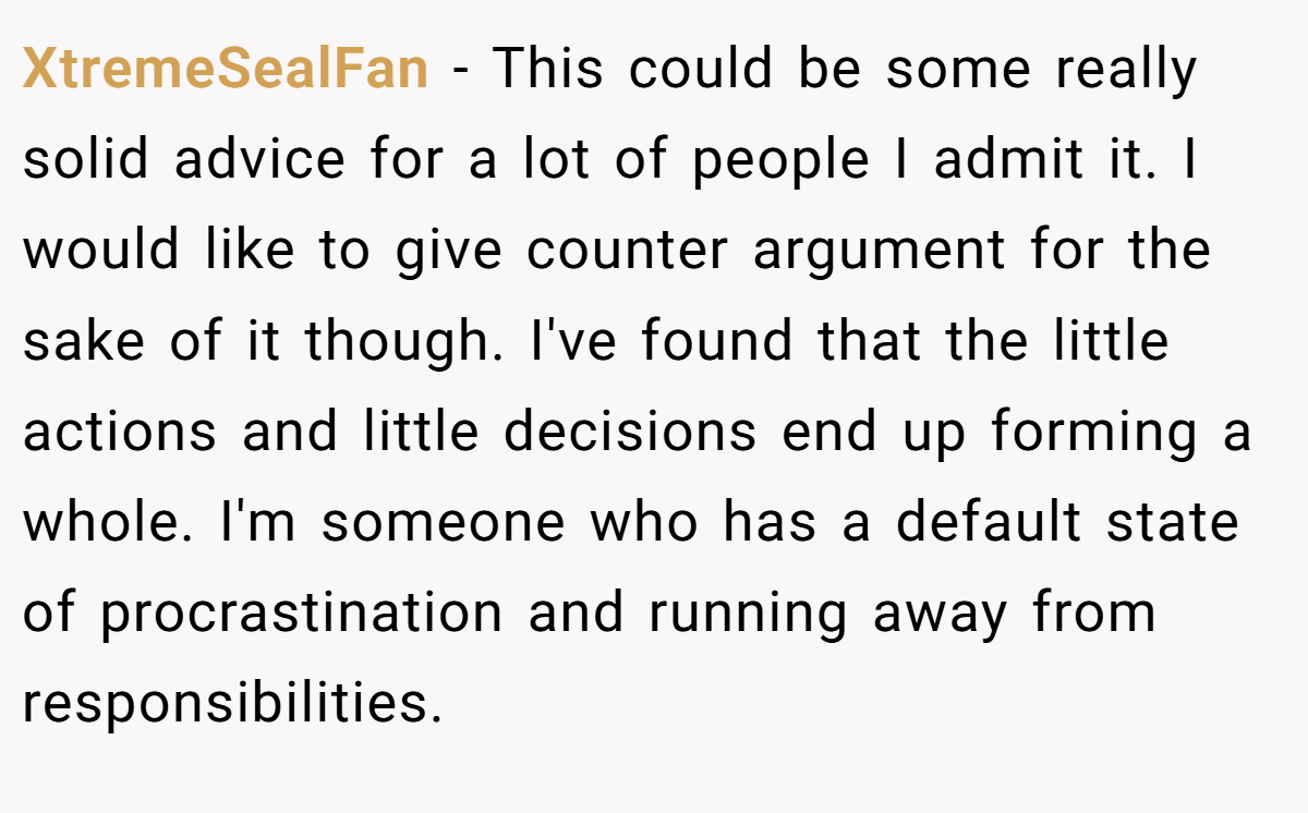 XtremeSealFan − This could be some really solid advice for a lot of people I admit it. I would like to give counter argument for the sake of it though. I've found that the little actions and little decisions end up forming a whole. I'm someone who has a default state of procrastination and running away from responsibilities.