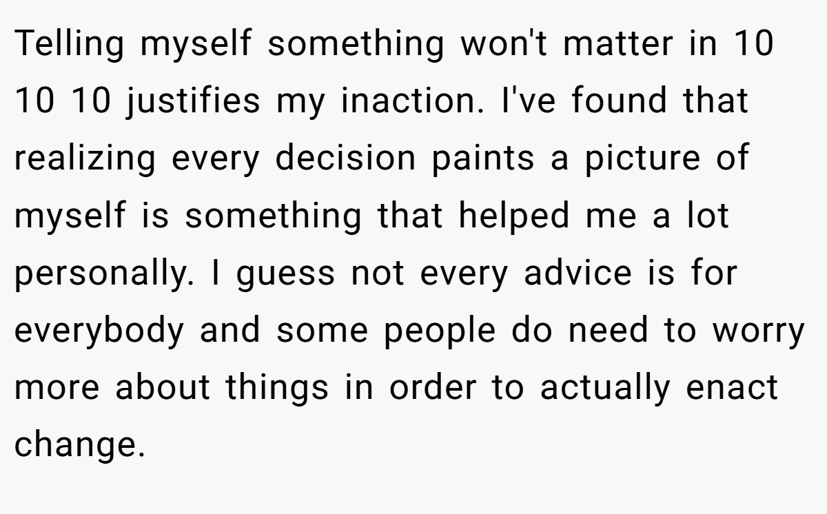 Telling myself something won't matter in 10 10 10 justifies my inaction. I've found that realizing every decision paints a picture of myself is something that helped me a lot personally. I guess not every advice is for everybody and some people do need to worry more about things in order to actually enact change.