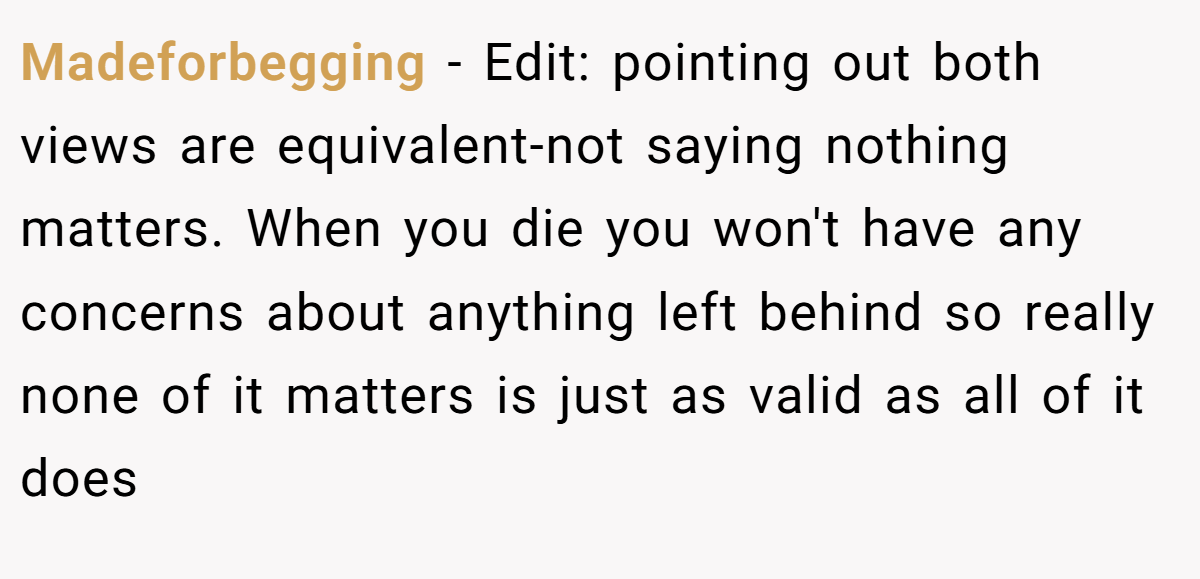 Madeforbegging − Edit: pointing out both views are equivalent-not saying nothing matters. When you die you won't have any concerns about anything left behind so really none of it matters is just as valid as all of it does