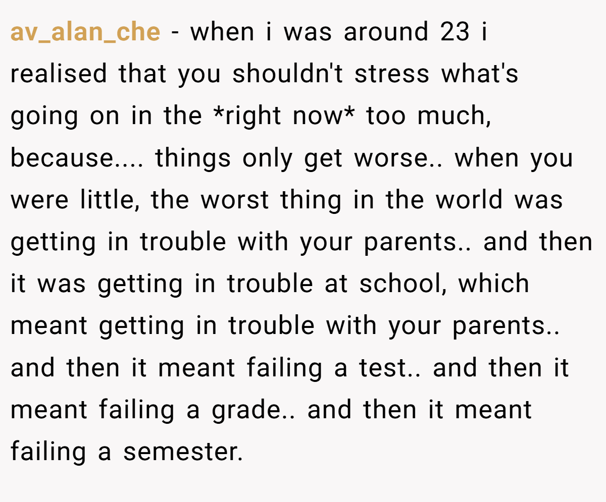 av_alan_che − when i was around 23 i realised that you shouldn't stress what's going on in the *right now* too much, because.... things only get worse.. when you were little, the worst thing in the world was getting in trouble with your parents.. and then it was getting in trouble at school, which meant getting in trouble with your parents.. and then it meant failing a test.. and then it meant failing a grade.. and then it meant failing a semester.