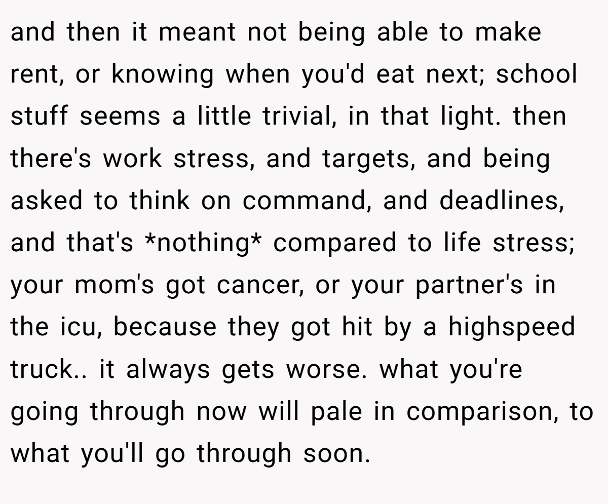 and then it meant not being able to make rent, or knowing when you'd eat next; school stuff seems a little trivial, in that light. then there's work stress, and targets, and being asked to think on command, and deadlines, and that's *nothing* compared to life stress; your mom's got cancer, or your partner's in the icu, because they got hit by a highspeed truck.. it always gets worse. what you're going through now will pale in comparison, to what you'll go through soon.
