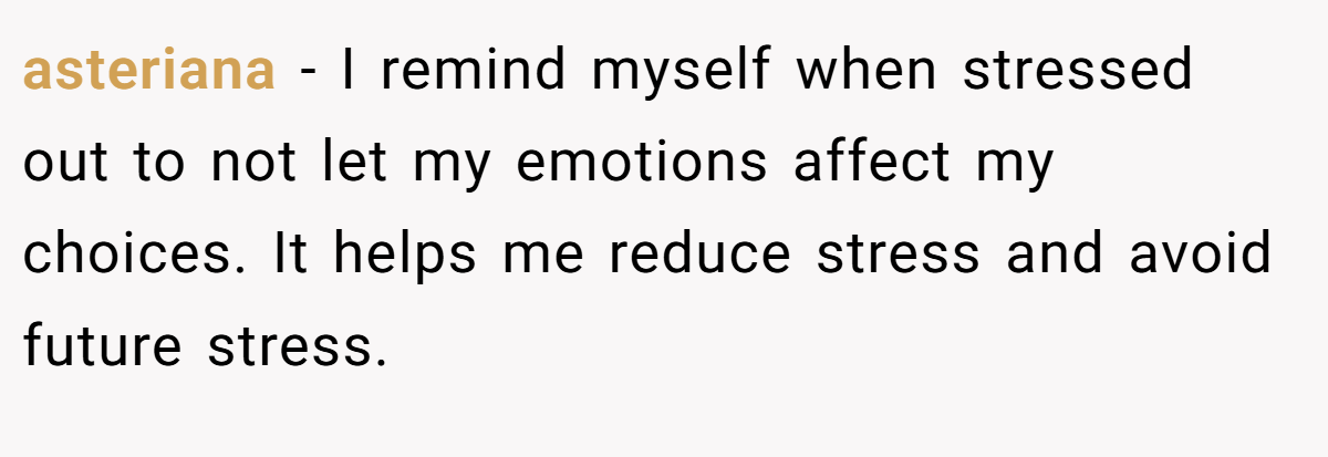 asteriana − I remind myself when stressed out to not let my emotions affect my choices. It helps me reduce stress and avoid future stress.