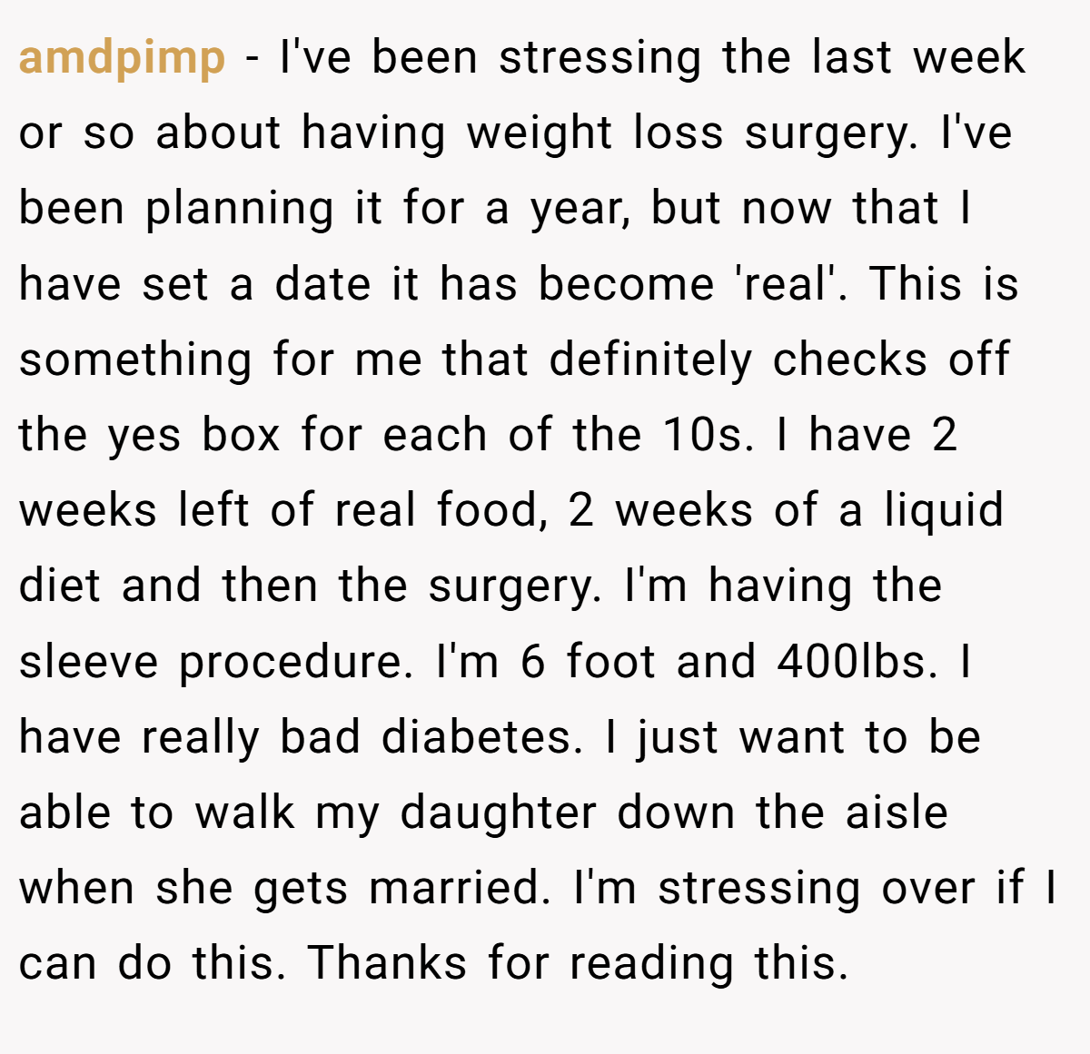 amdpimp − I've been stressing the last week or so about having weight loss surgery. I've been planning it for a year, but now that I have set a date it has become 'real'. This is something for me that definitely checks off the yes box for each of the 10s. I have 2 weeks left of real food, 2 weeks of a liquid diet and then the surgery. I'm having the sleeve procedure. I'm 6 foot and 400lbs. I have really bad diabetes. I just want to be able to walk my daughter down the aisle when she gets married. I'm stressing over if I can do this. Thanks for reading this.