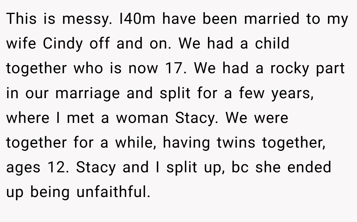 This is messy. I40m have been married to my wife Cindy off and on. We had a child together who is now 17. We had a rocky part in our marriage and split for a few years, where I met a woman Stacy. We were together for a while, having twins together, ages 12. Stacy and I split up, bc she ended up being unfaithful.
