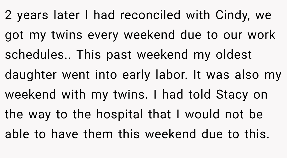 2 years later I had reconciled with Cindy, we got my twins every weekend due to our work schedules.. This past weekend my oldest daughter went into early labor. It was also my weekend with my twins. I had told Stacy on the way to the hospital that I would not be able to have them this weekend due to this.