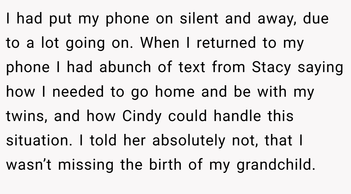 I had put my phone on silent and away, due to a lot going on. When I returned to my phone I had abunch of text from Stacy saying how I needed to go home and be with my twins, and how Cindy could handle this situation. I told her absolutely not, that I wasn’t missing the birth of my grandchild.