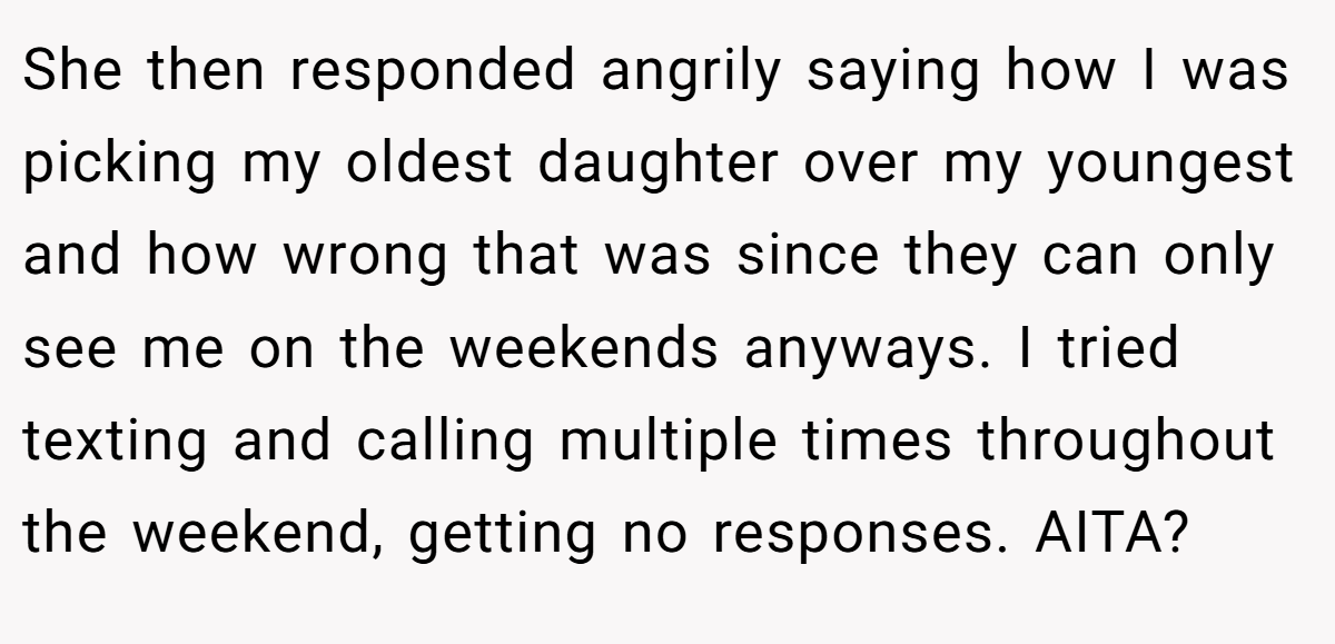 She then responded angrily saying how I was picking my oldest daughter over my youngest and how wrong that was since they can only see me on the weekends anyways. I tried texting and calling multiple times throughout the weekend, getting no responses. AITA?