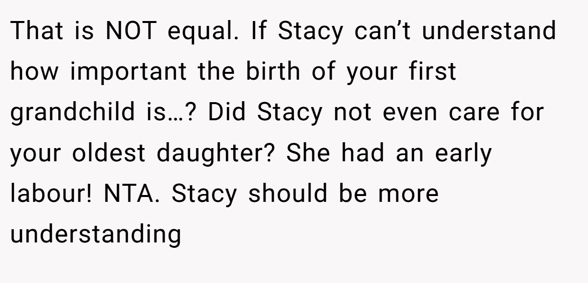 That is NOT equal. If Stacy can’t understand how important the birth of your first grandchild is…? Did Stacy not even care for your oldest daughter? She had an early labour! NTA. Stacy should be more understanding