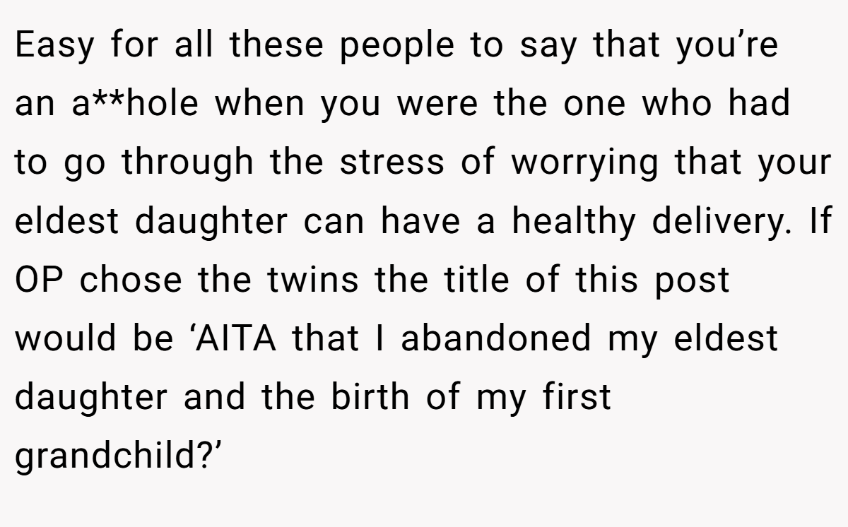 Easy for all these people to say that you’re an a**hole when you were the one who had to go through the stress of worrying that your eldest daughter can have a healthy delivery. If OP chose the twins the title of this post would be ‘AITA that I abandoned my eldest daughter and the birth of my first grandchild?’