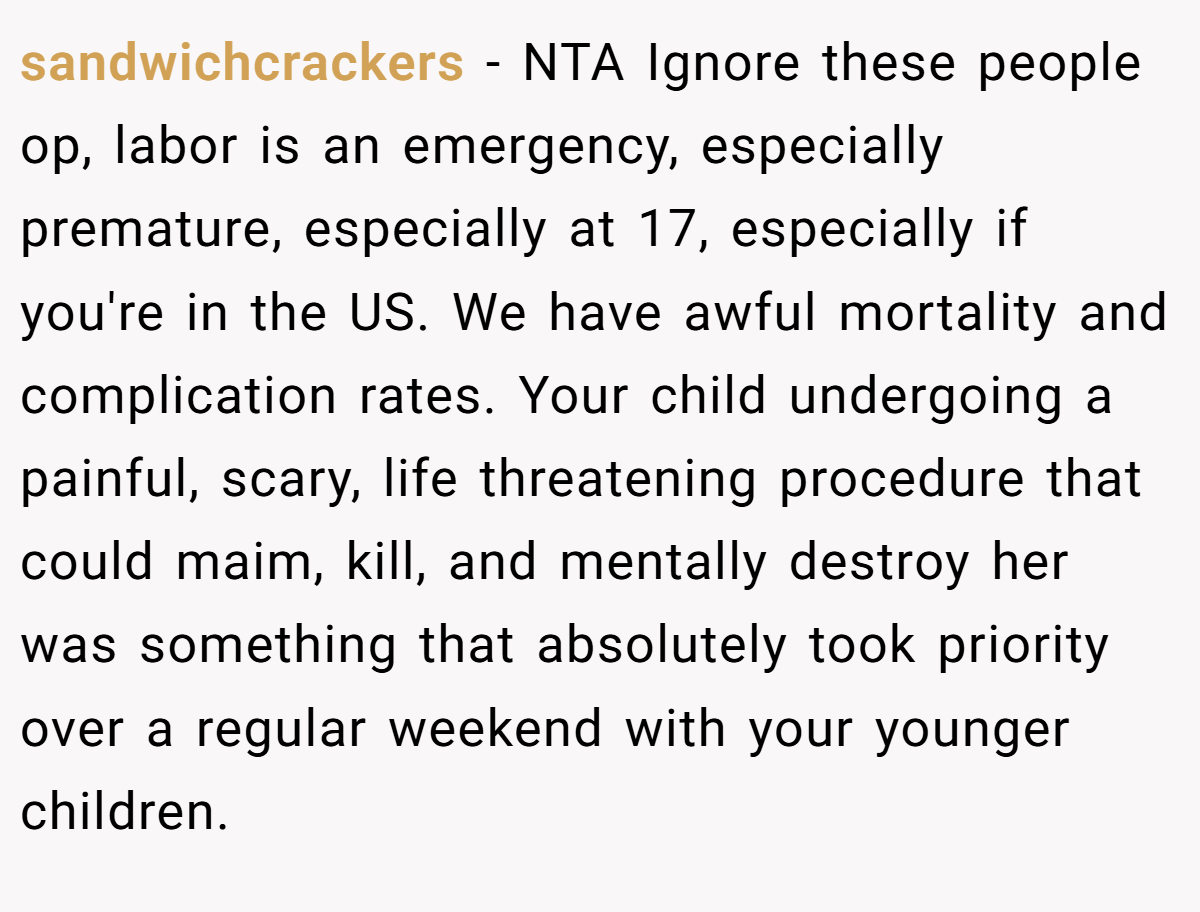 sandwichcrackers − NTA Ignore these people op, labor is an emergency, especially premature, especially at 17, especially if you're in the US. We have awful mortality and complication rates. Your child undergoing a painful, scary, life threatening procedure that could maim, kill, and mentally destroy her was something that absolutely took priority over a regular weekend with your younger children.