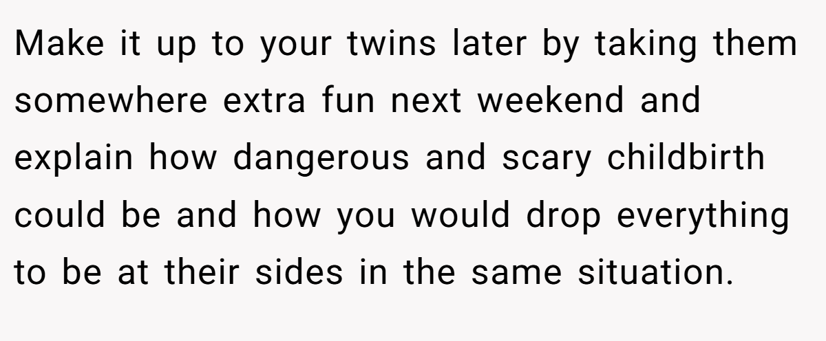 Make it up to your twins later by taking them somewhere extra fun next weekend and explain how dangerous and scary childbirth could be and how you would drop everything to be at their sides in the same situation.