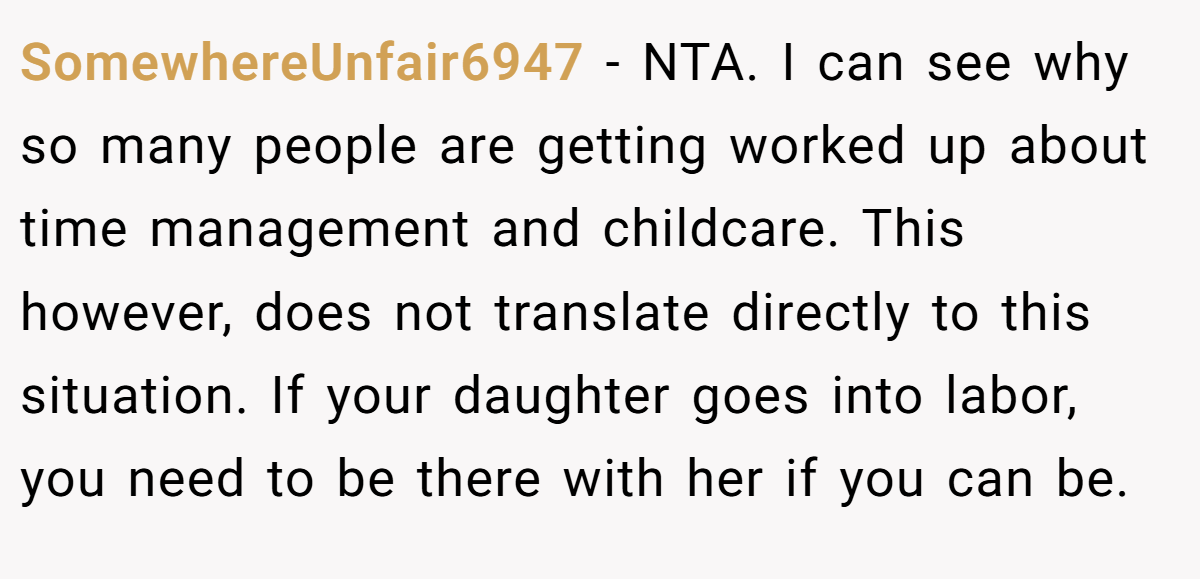 SomewhereUnfair6947 − NTA. I can see why so many people are getting worked up about time management and childcare. This however, does not translate directly to this situation. If your daughter goes into labor, you need to be there with her if you can be.