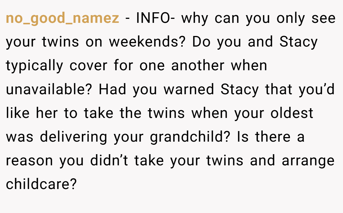 no_good_namez − INFO- why can you only see your twins on weekends? Do you and Stacy typically cover for one another when unavailable? Had you warned Stacy that you’d like her to take the twins when your oldest was delivering your grandchild? Is there a reason you didn’t take your twins and arrange childcare?