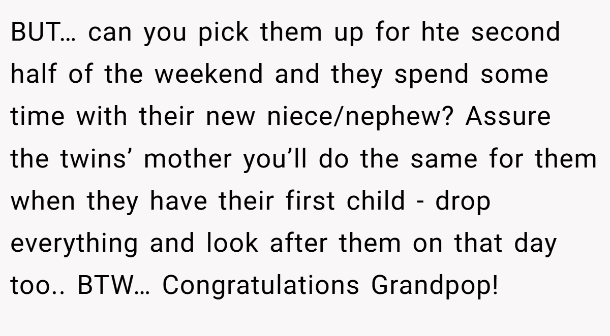 BUT… can you pick them up for hte second half of the weekend and they spend some time with their new niece/nephew? Assure the twins’ mother you’ll do the same for them when they have their first child - drop everything and look after them on that day too.. BTW… Congratulations Grandpop!