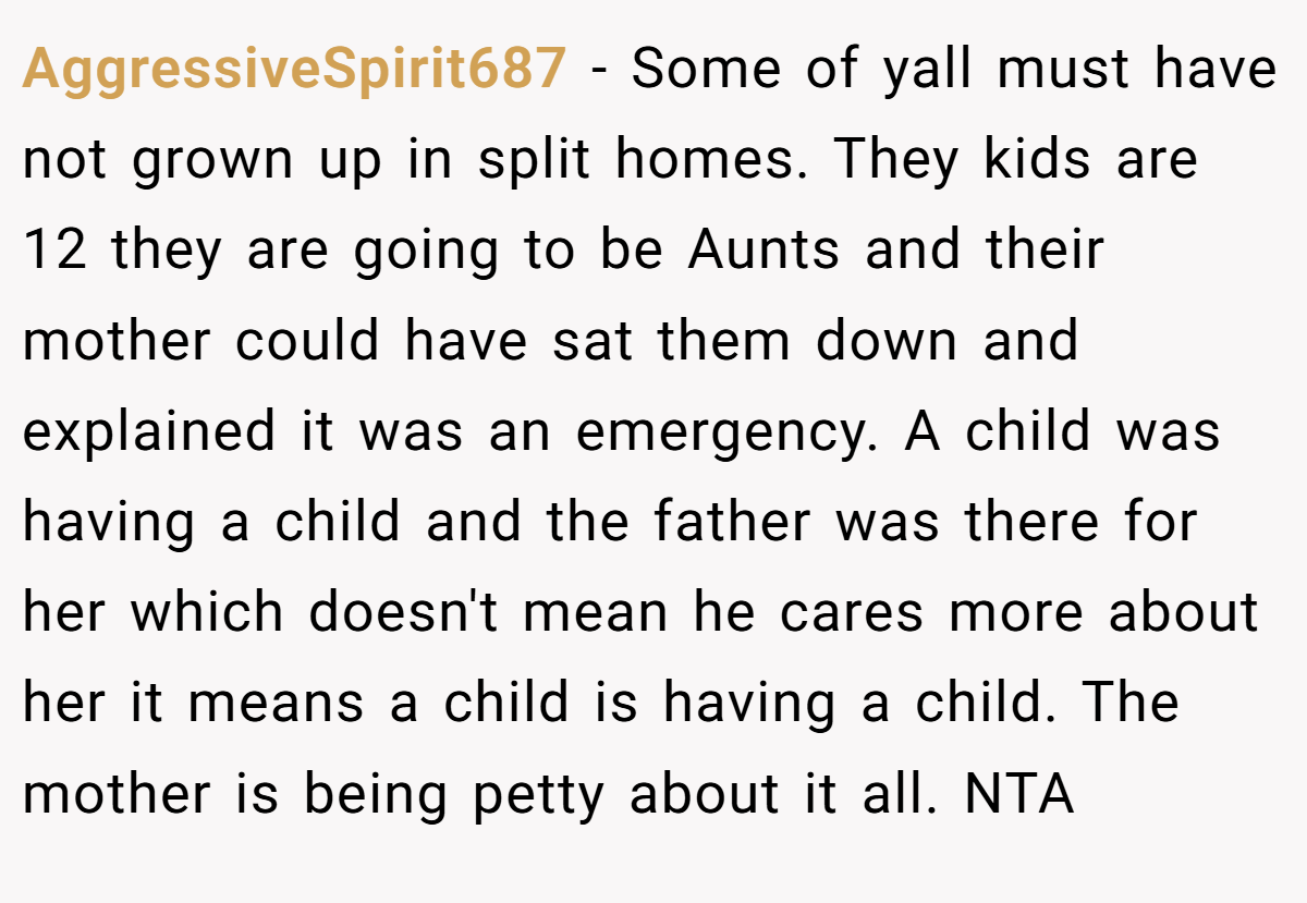 AggressiveSpirit687 − Some of yall must have not grown up in split homes. They kids are 12 they are going to be Aunts and their mother could have sat them down and explained it was an emergency. A child was having a child and the father was there for her which doesn't mean he cares more about her it means a child is having a child. The mother is being petty about it all. NTA