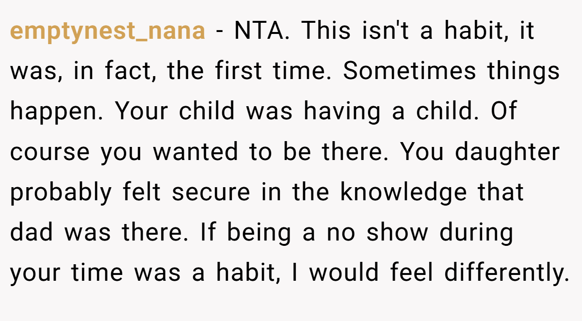 emptynest_nana − NTA. This isn't a habit, it was, in fact, the first time. Sometimes things happen. Your child was having a child. Of course you wanted to be there. You daughter probably felt secure in the knowledge that dad was there. If being a no show during your time was a habit, I would feel differently.