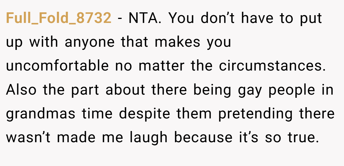 Full_Fold_8732 − NTA. You don’t have to put up with anyone that makes you uncomfortable no matter the circumstances. Also the part about there being gay people in grandmas time despite them pretending there wasn’t made me laugh because it’s so true.