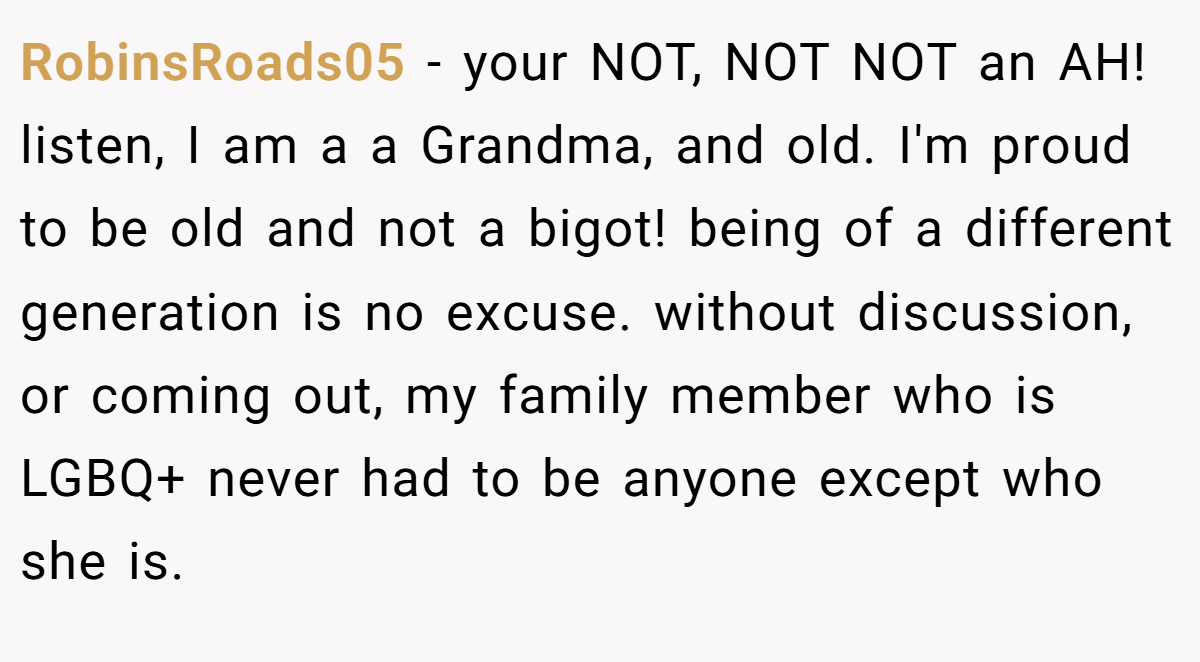 RobinsRoads05 − your NOT, NOT NOT an AH! listen, I am a a Grandma, and old. I'm proud to be old and not a bigot! being of a different generation is no excuse. without discussion, or coming out, my family member who is LGBQ+ never had to be anyone except who she is.