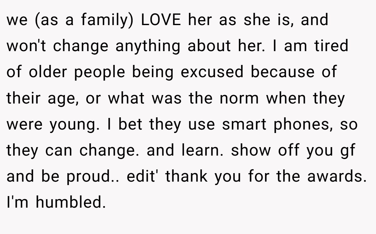we (as a family) LOVE her as she is, and won't change anything about her. I am tired of older people being excused because of their age, or what was the norm when they were young. I bet they use smart phones, so they can change. and learn. show off you gf and be proud.. edit' thank you for the awards. I'm humbled.