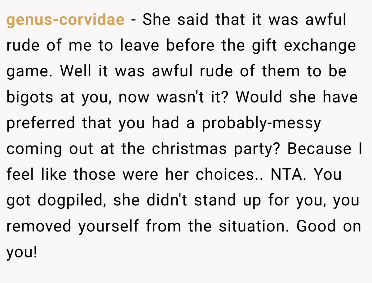 genus-corvidae − She said that it was awful rude of me to leave before the gift exchange game. Well it was awful rude of them to be bigots at you, now wasn't it? Would she have preferred that you had a probably-messy coming out at the christmas party? Because I feel like those were her choices.. NTA. You got dogpiled, she didn't stand up for you, you removed yourself from the situation. Good on you!