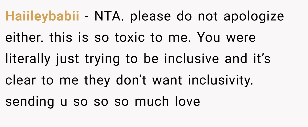 Haiileybabii − NTA. please do not apologize either. this is so toxic to me. You were literally just trying to be inclusive and it’s clear to me they don’t want inclusivity. sending u so so so much love