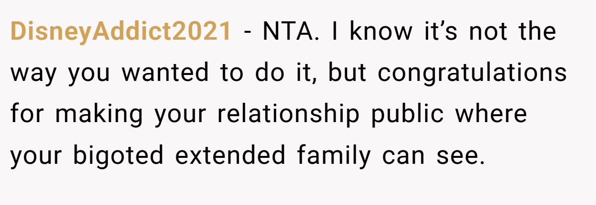 DisneyAddict2021 − NTA. I know it’s not the way you wanted to do it, but congratulations for making your relationship public where your bigoted extended family can see.