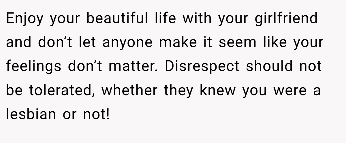 Enjoy your beautiful life with your girlfriend and don’t let anyone make it seem like your feelings don’t matter. Disrespect should not be tolerated, whether they knew you were a lesbian or not!