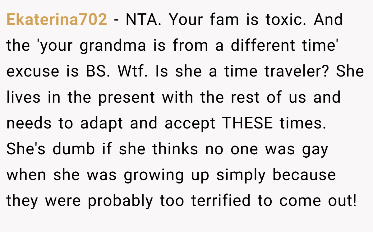 Ekaterina702 − NTA. Your fam is toxic. And the 'your grandma is from a different time' excuse is BS. Wtf. Is she a time traveler? She lives in the present with the rest of us and needs to adapt and accept THESE times. She's dumb if she thinks no one was gay when she was growing up simply because they were probably too terrified to come out!