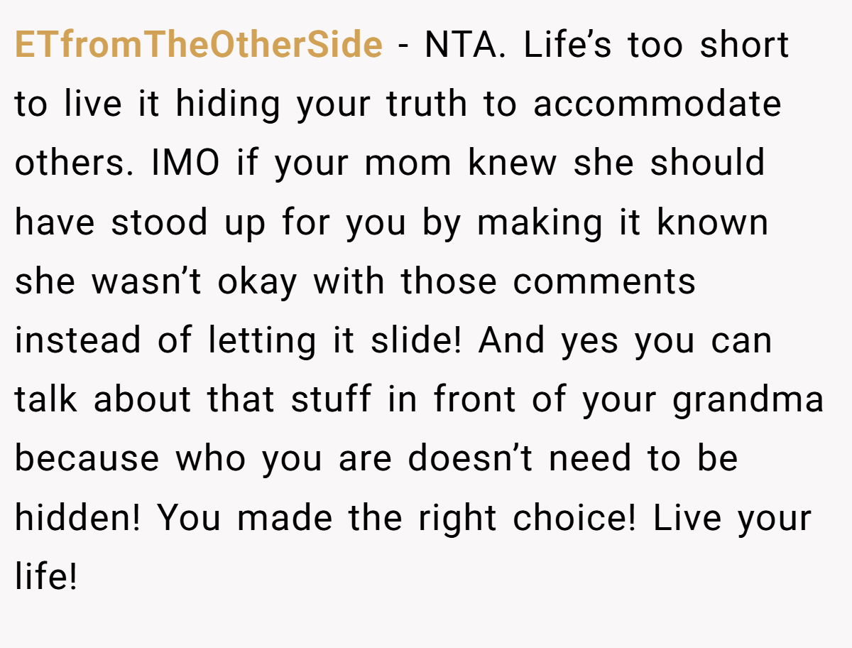 ETfromTheOtherSide − NTA. Life’s too short to live it hiding your truth to accommodate others. IMO if your mom knew she should have stood up for you by making it known she wasn’t okay with those comments instead of letting it slide! And yes you can talk about that stuff in front of your grandma because who you are doesn’t need to be hidden! You made the right choice! Live your life!