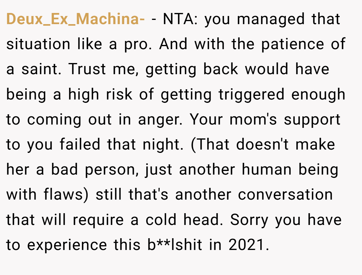 Deux_Ex_Machina- − NTA: you managed that situation like a pro. And with the patience of a saint. Trust me, getting back would have being a high risk of getting triggered enough to coming out in anger. Your mom's support to you failed that night. (That doesn't make her a bad person, just another human being with flaws) still that's another conversation that will require a cold head. Sorry you have to experience this b**lshit in 2021.