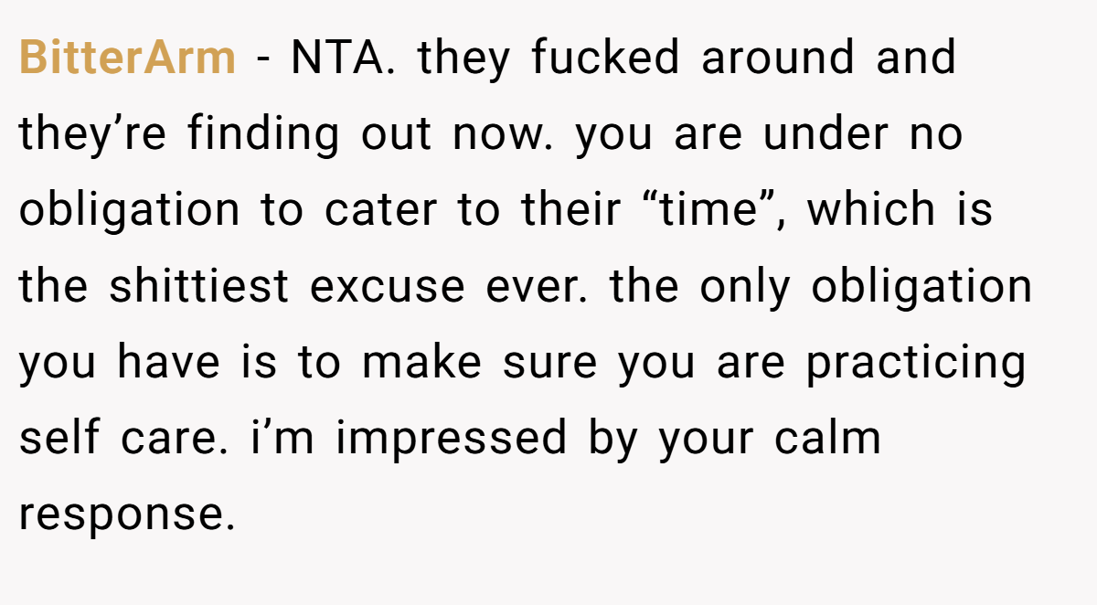 BitterArm − NTA. they fucked around and they’re finding out now. you are under no obligation to cater to their “time”, which is the shittiest excuse ever. the only obligation you have is to make sure you are practicing self care. i’m impressed by your calm response.
