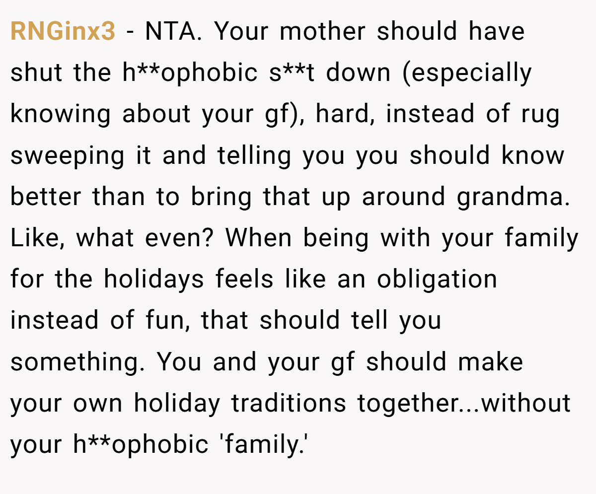 RNGinx3 − NTA. Your mother should have shut the h**ophobic s**t down (especially knowing about your gf), hard, instead of rug sweeping it and telling you you should know better than to bring that up around grandma. Like, what even? When being with your family for the holidays feels like an obligation instead of fun, that should tell you something. You and your gf should make your own holiday traditions together...without your h**ophobic 'family.'