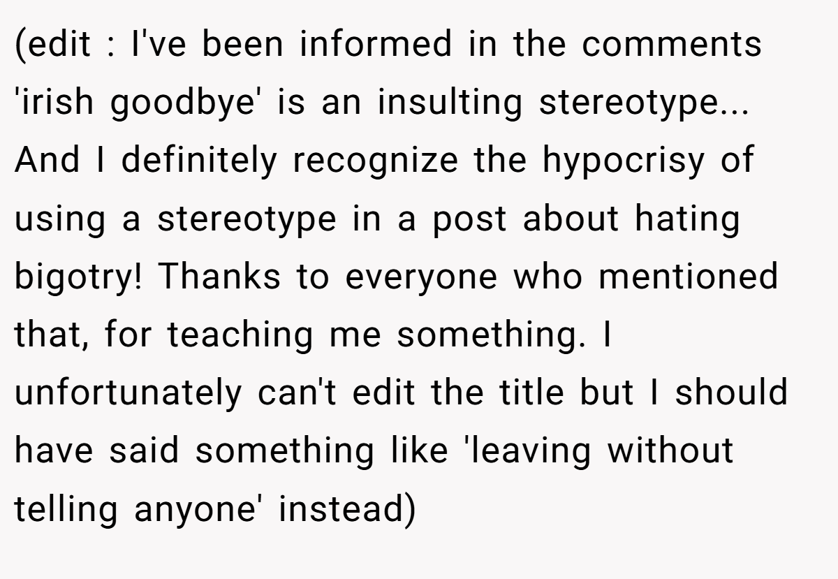 (edit : I've been informed in the comments 'irish goodbye' is an insulting stereotype... And I definitely recognize the hypocrisy of using a stereotype in a post about hating bigotry! Thanks to everyone who mentioned that, for teaching me something. I unfortunately can't edit the title but I should have said something like 'leaving without telling anyone' instead)