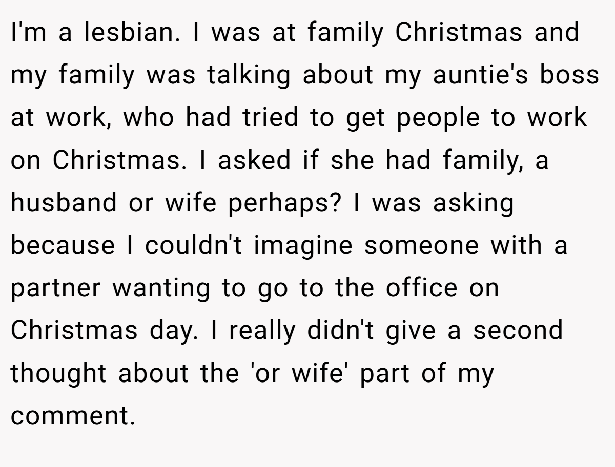I'm a lesbian. I was at family Christmas and my family was talking about my auntie's boss at work, who had tried to get people to work on Christmas. I asked if she had family, a husband or wife perhaps? I was asking because I couldn't imagine someone with a partner wanting to go to the office on Christmas day. I really didn't give a second thought about the 'or wife' part of my comment.