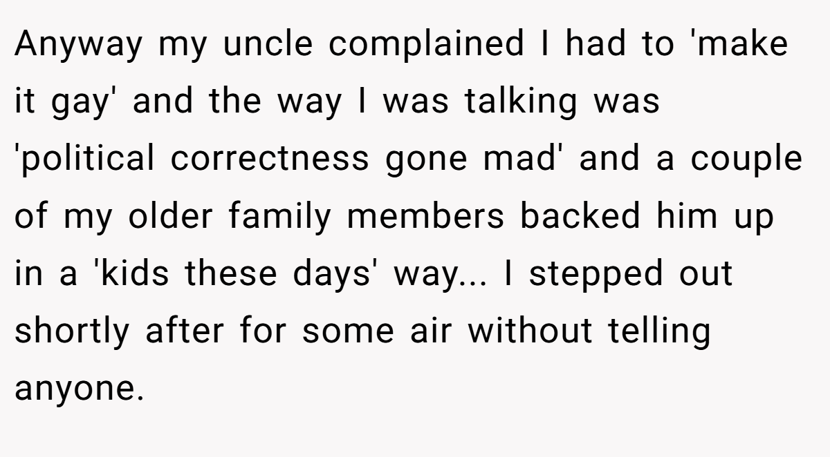 Anyway my uncle complained I had to 'make it gay' and the way I was talking was 'political correctness gone mad' and a couple of my older family members backed him up in a 'kids these days' way... I stepped out shortly after for some air without telling anyone.