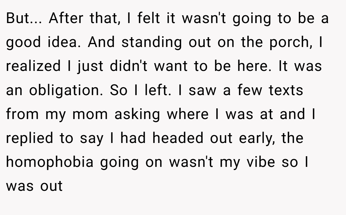 But... After that, I felt it wasn't going to be a good idea. And standing out on the porch, I realized I just didn't want to be here. It was an obligation. So I left. I saw a few texts from my mom asking where I was at and I replied to say I had headed out early, the homophobia going on wasn't my vibe so I was out