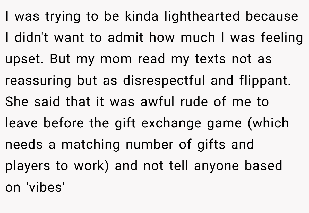 I was trying to be kinda lighthearted because I didn't want to admit how much I was feeling upset. But my mom read my texts not as reassuring but as disrespectful and flippant. She said that it was awful rude of me to leave before the gift exchange game (which needs a matching number of gifts and players to work) and not tell anyone based on 'vibes'