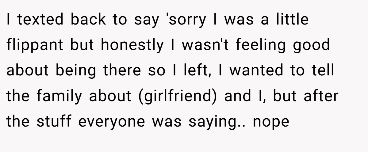 I texted back to say 'sorry I was a little flippant but honestly I wasn't feeling good about being there so I left, I wanted to tell the family about (girlfriend) and I, but after the stuff everyone was saying.. nope