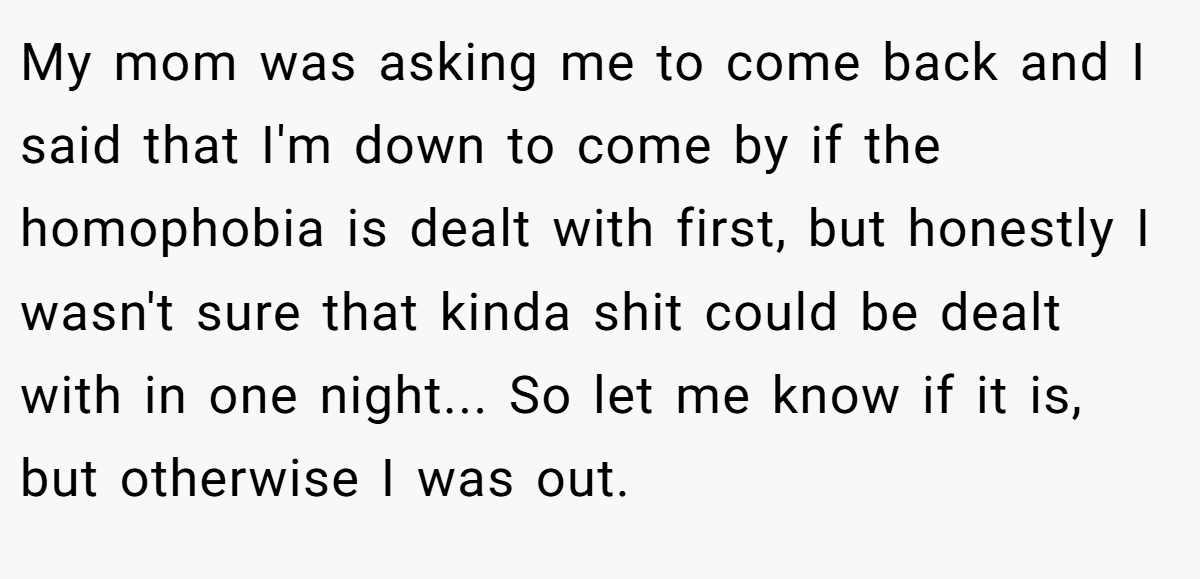 My mom was asking me to come back and I said that I'm down to come by if the homophobia is dealt with first, but honestly I wasn't sure that kinda shit could be dealt with in one night... So let me know if it is, but otherwise I was out.