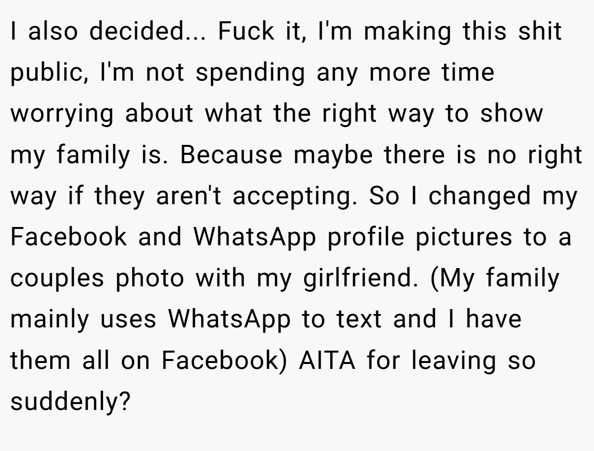 I also decided... Fuck it, I'm making this shit public, I'm not spending any more time worrying about what the right way to show my family is. Because maybe there is no right way if they aren't accepting. So I changed my Facebook and WhatsApp profile pictures to a couples photo with my girlfriend. (My family mainly uses WhatsApp to text and I have them all on Facebook) AITA for leaving so suddenly?