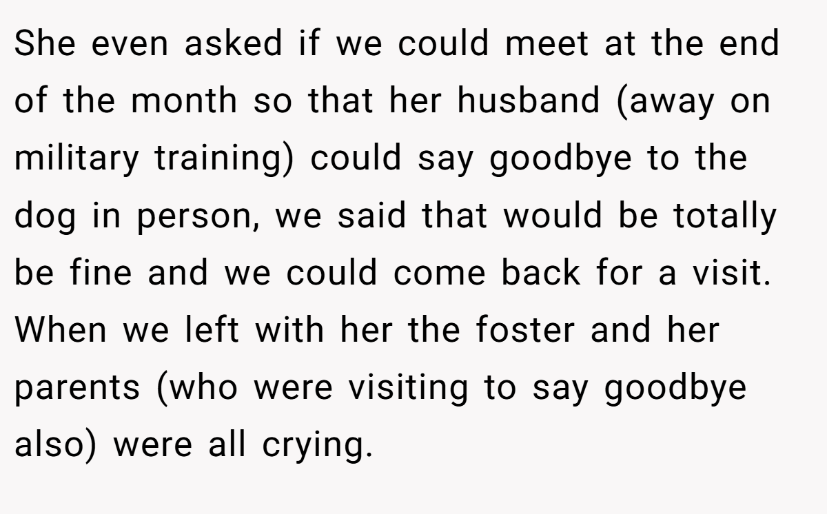 She even asked if we could meet at the end of the month so that her husband (away on military training) could say goodbye to the dog in person, we said that would be totally be fine and we could come back for a visit. When we left with her the foster and her parents (who were visiting to say goodbye also) were all crying.