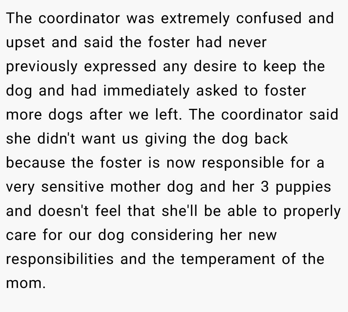 The coordinator was extremely confused and upset and said the foster had never previously expressed any desire to keep the dog and had immediately asked to foster more dogs after we left. The coordinator said she didn't want us giving the dog back because the foster is now responsible for a very sensitive mother dog and her 3 puppies and doesn't feel that she'll be able to properly care for our dog considering her new responsibilities and the temperament of the mom.