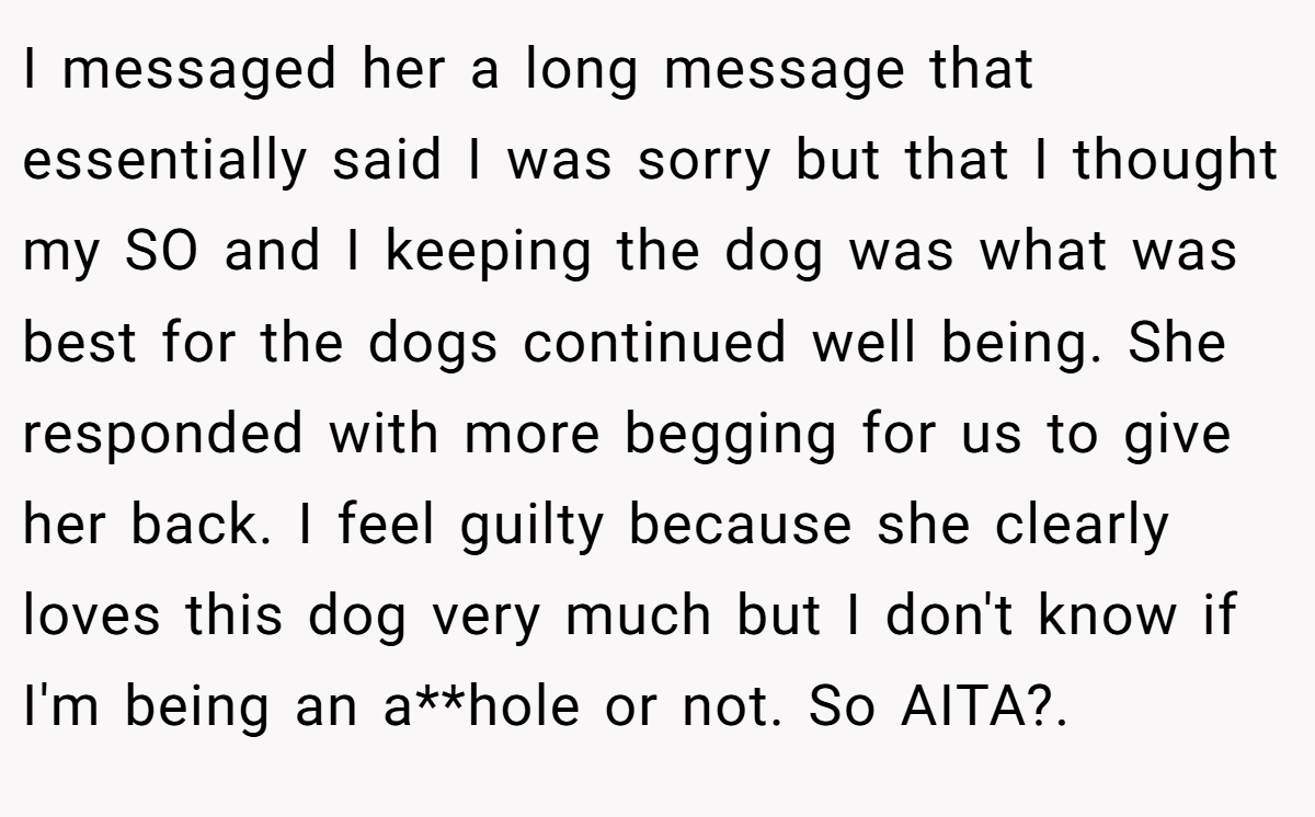 I messaged her a long message that essentially said I was sorry but that I thought my SO and I keeping the dog was what was best for the dogs continued well being. She responded with more begging for us to give her back. I feel guilty because she clearly loves this dog very much but I don't know if I'm being an a**hole or not. So AITA?. 