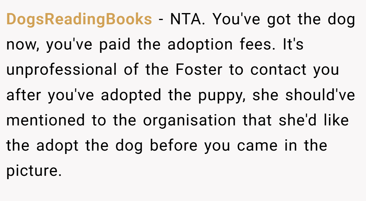 DogsReadingBooks − NTA. You've got the dog now, you've paid the adoption fees. It's unprofessional of the Foster to contact you after you've adopted the puppy, she should've mentioned to the organisation that she'd like the adopt the dog before you came in the picture.
