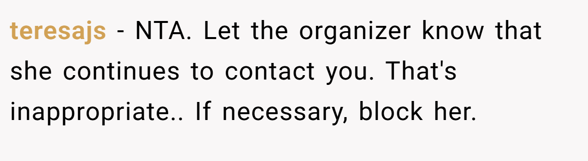teresajs − NTA. Let the organizer know that she continues to contact you. That's inappropriate.. If necessary, block her.